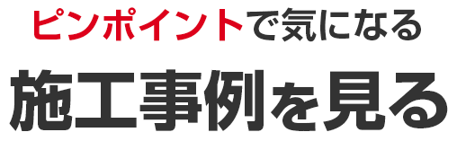 ピンポイントで気になる施工事例を見る